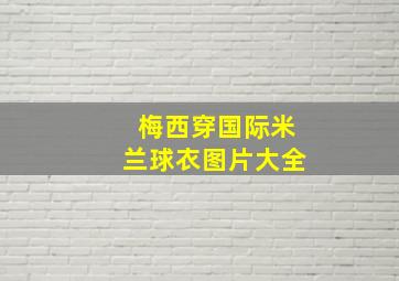 梅西穿国际米兰球衣图片大全