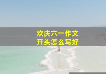 欢庆六一作文开头怎么写好