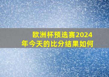 欧洲杯预选赛2024年今天的比分结果如何