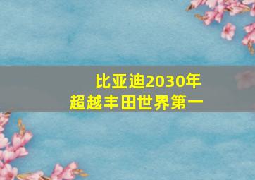 比亚迪2030年超越丰田世界第一