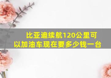 比亚迪续航120公里可以加油车现在要多少钱一台