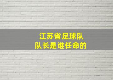 江苏省足球队队长是谁任命的