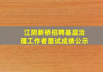 江阴新桥招聘基层治理工作者面试成绩公示