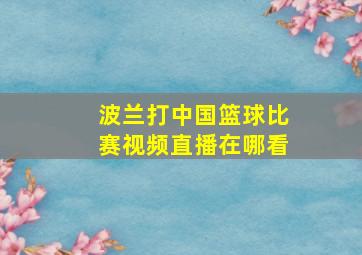 波兰打中国篮球比赛视频直播在哪看