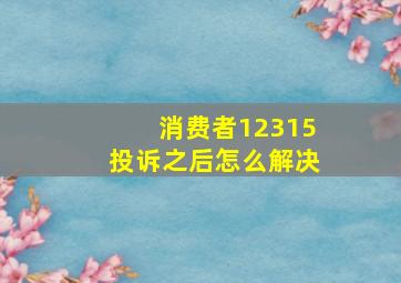 消费者12315投诉之后怎么解决