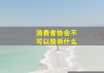 消费者协会不可以投诉什么