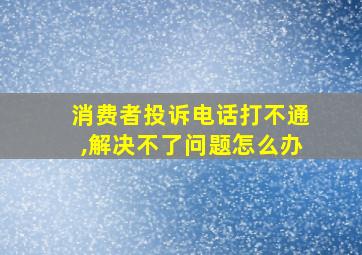 消费者投诉电话打不通,解决不了问题怎么办