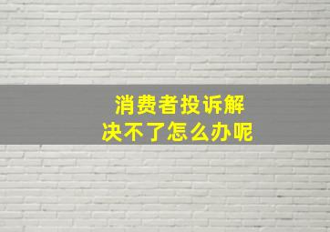 消费者投诉解决不了怎么办呢