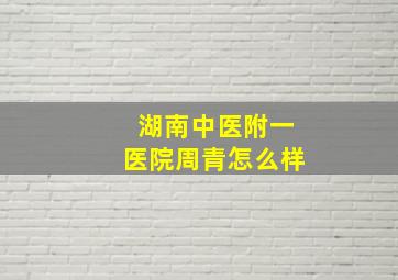 湖南中医附一医院周青怎么样