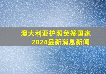 澳大利亚护照免签国家2024最新消息新闻