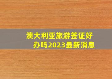 澳大利亚旅游签证好办吗2023最新消息