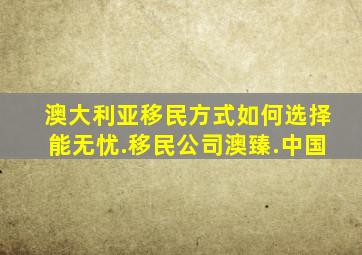 澳大利亚移民方式如何选择能无忧.移民公司澳臻.中国