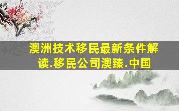 澳洲技术移民最新条件解读.移民公司澳臻.中国