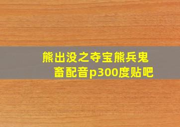 熊出没之夺宝熊兵鬼畜配音p300度贴吧