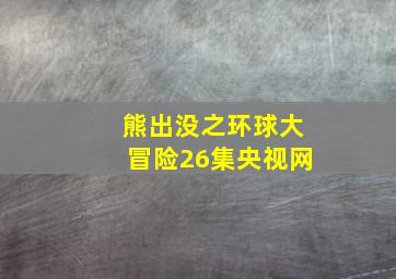 熊出没之环球大冒险26集央视网