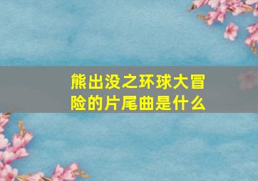 熊出没之环球大冒险的片尾曲是什么