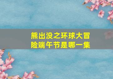 熊出没之环球大冒险端午节是哪一集