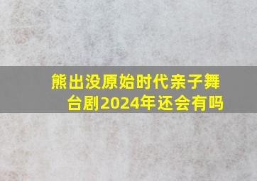 熊出没原始时代亲子舞台剧2024年还会有吗