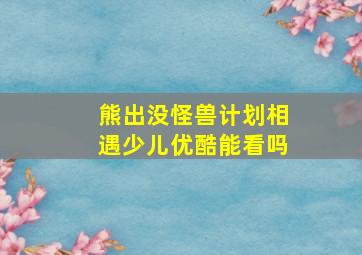 熊出没怪兽计划相遇少儿优酷能看吗