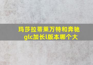 玛莎拉蒂莱万特和奔驰glc加长l版本哪个大