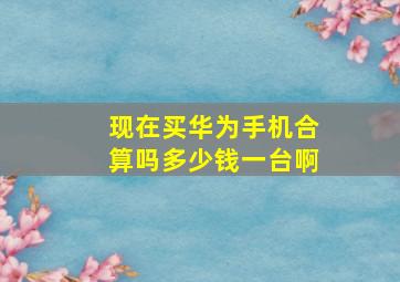 现在买华为手机合算吗多少钱一台啊