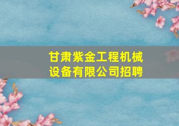 甘肃紫金工程机械设备有限公司招聘