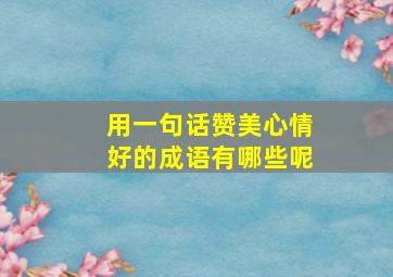 用一句话赞美心情好的成语有哪些呢