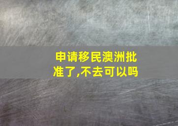 申请移民澳洲批准了,不去可以吗