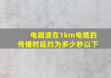 电磁波在1km电缆的传播时延约为多少秒以下