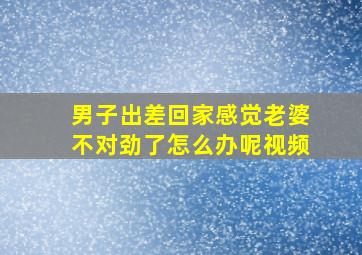 男子出差回家感觉老婆不对劲了怎么办呢视频