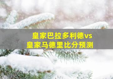 皇家巴拉多利德vs皇家马德里比分预测