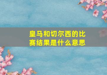 皇马和切尔西的比赛结果是什么意思