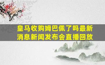 皇马收购姆巴佩了吗最新消息新闻发布会直播回放