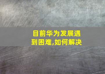 目前华为发展遇到困难,如何解决