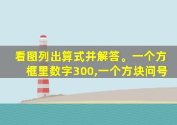 看图列出算式并解答。一个方框里数字300,一个方块问号