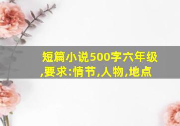 短篇小说500字六年级,要求:情节,人物,地点