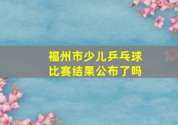 福州市少儿乒乓球比赛结果公布了吗