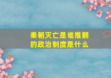 秦朝灭亡是谁推翻的政治制度是什么