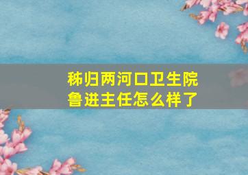 秭归两河口卫生院鲁进主任怎么样了