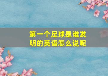 第一个足球是谁发明的英语怎么说呢