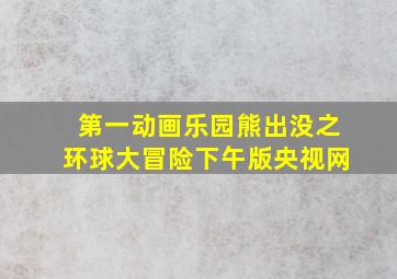 第一动画乐园熊出没之环球大冒险下午版央视网