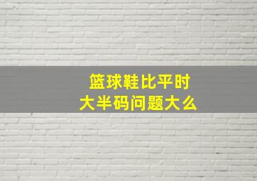 篮球鞋比平时大半码问题大么