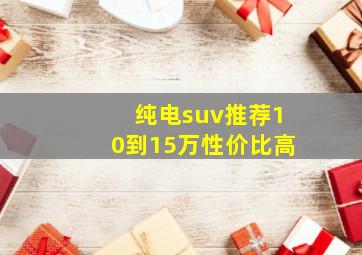 纯电suv推荐10到15万性价比高