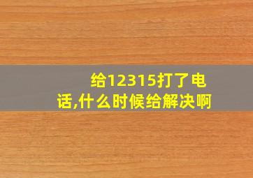 给12315打了电话,什么时候给解决啊