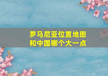 罗马尼亚位置地图和中国哪个大一点