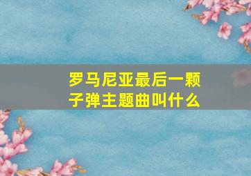 罗马尼亚最后一颗子弹主题曲叫什么