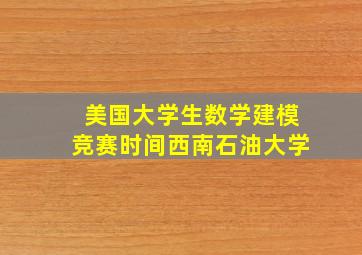 美国大学生数学建模竞赛时间西南石油大学