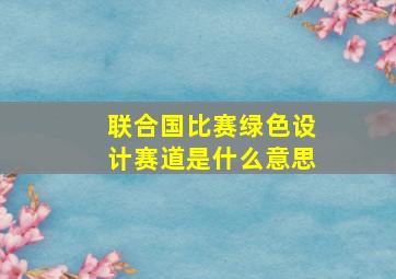 联合国比赛绿色设计赛道是什么意思