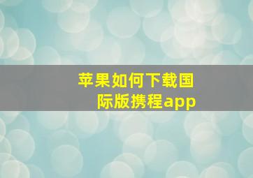 苹果如何下载国际版携程app