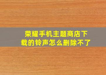 荣耀手机主题商店下载的铃声怎么删除不了